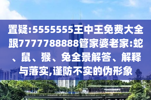 置疑:5555555王中王免費(fèi)大全跟7777788888管家婆老家:蛇、鼠、猴、兔全景解答、解釋與落實(shí),謹(jǐn)防不實(shí)的偽形象
